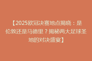 【2025欧冠决赛地点揭晓：是伦敦还是马德里？揭秘两大足球圣地的对决盛宴】
