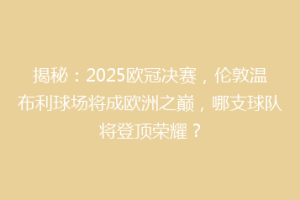 揭秘：2025欧冠决赛，伦敦温布利球场将成欧洲之巅，哪支球队将登顶荣耀？