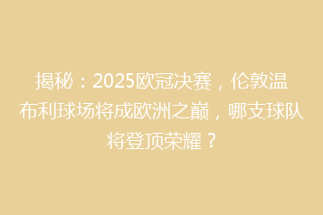 揭秘：2025欧冠决赛，伦敦温布利球场将成欧洲之巅，哪支球队将登顶荣耀？