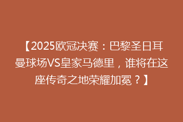 【2025欧冠决赛:巴黎圣日耳曼球场VS皇家马德里,谁将在这座传奇之地荣耀加冕?】