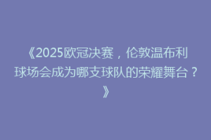 《2025欧冠决赛，伦敦温布利球场会成为哪支球队的荣耀舞台？》