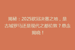 揭秘：2025欧冠决赛之地，是古城罗马还是现代之都伦敦？悬念揭晓！