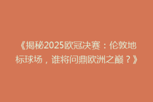 《揭秘2025欧冠决赛：伦敦地标球场，谁将问鼎欧洲之巅？》