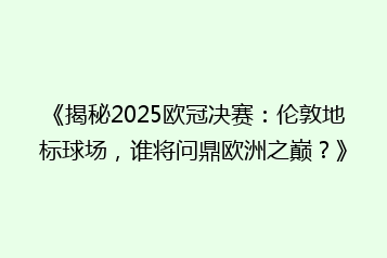 《揭秘2025欧冠决赛：伦敦地标球场，谁将问鼎欧洲之巅？》