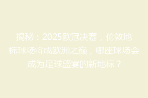 揭秘：2025欧冠决赛，伦敦地标球场将成欧洲之巅，哪座球场会成为足球盛宴的新地标？