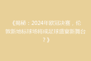 《揭秘：2024年欧冠决赛，伦敦新地标球场将成足球盛宴新舞台？》