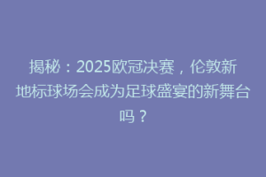 揭秘：2025欧冠决赛，伦敦新地标球场会成为足球盛宴的新舞台吗？