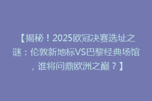【揭秘！2025欧冠决赛选址之谜：伦敦新地标VS巴黎经典场馆，谁将问鼎欧洲之巅？】