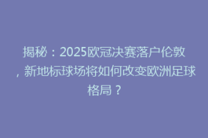 揭秘：2025欧冠决赛落户伦敦，新地标球场将如何改变欧洲足球格局？