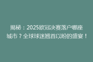 揭秘：2025欧冠决赛落户哪座城市？全球球迷翘首以盼的盛宴！