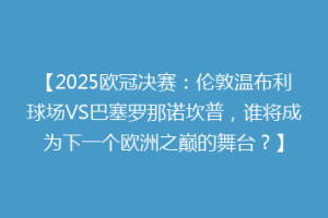 【2025欧冠决赛：伦敦温布利球场VS巴塞罗那诺坎普，谁将成为下一个欧洲之巅的舞台？】