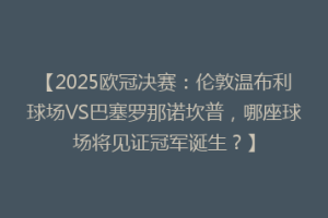 【2025欧冠决赛：伦敦温布利球场VS巴塞罗那诺坎普，哪座球场将见证冠军诞生？】
