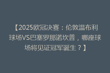 【2025欧冠决赛:伦敦温布利球场VS巴塞罗那诺坎普,哪座球场将见证冠军诞生?】