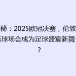 揭秘：2025欧冠决赛，伦敦新地标球场会成为足球盛宴新舞台吗？