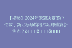 【揭秘】2024年欧冠决赛落户伦敦，新地标场馆将成足球盛宴新焦点？🏆🏆🌆