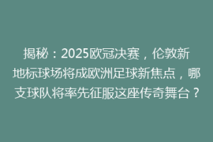 揭秘：2025欧冠决赛，伦敦新地标球场将成欧洲足球新焦点，哪支球队将率先征服这座传奇舞台？