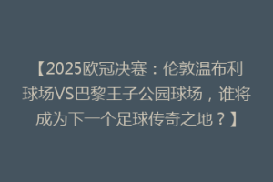【2025欧冠决赛：伦敦温布利球场VS巴黎王子公园球场，谁将成为下一个足球传奇之地？】