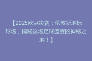 【2025欧冠决赛：伦敦新地标球场，揭秘这场足球盛宴的神秘之地！】