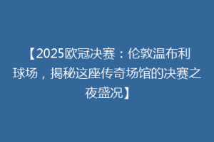 【2025欧冠决赛：伦敦温布利球场，揭秘这座传奇场馆的决赛之夜盛况】