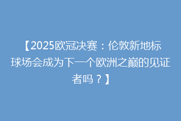 【2025欧冠决赛:伦敦新地标球场会成为下一个欧洲之巅的见证者吗?】
