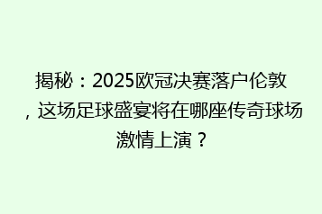 揭秘:2025欧冠决赛落户伦敦,这场足球盛宴将在哪座传奇球场激情上演?