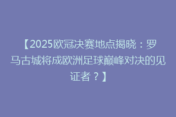 【2025欧冠决赛地点揭晓:罗马古城将成欧洲足球巅峰对决的见证者?】