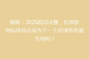 揭秘：2025欧冠决赛，伦敦新地标球场会成为下一个足球传奇诞生地吗？