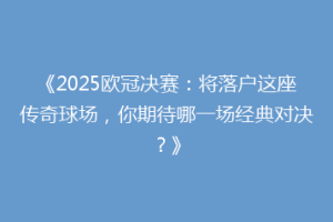 《2025欧冠决赛：将落户这座传奇球场，你期待哪一场经典对决？》