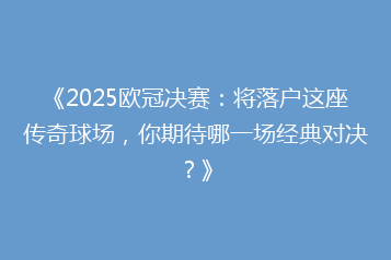 《2025欧冠决赛:将落户这座传奇球场,你期待哪一场经典对决?》