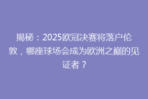 揭秘：2025欧冠决赛将落户伦敦，哪座球场会成为欧洲之巅的见证者？
