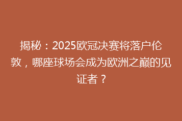 揭秘:2025欧冠决赛将落户伦敦,哪座球场会成为欧洲之巅的见证者?