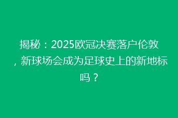 揭秘:2025欧冠决赛落户伦敦,新球场会成为足球史上的新地标吗?