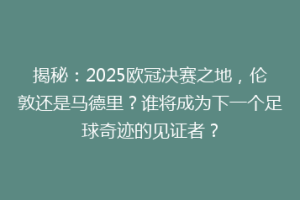 揭秘：2025欧冠决赛之地，伦敦还是马德里？谁将成为下一个足球奇迹的见证者？