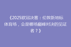 《2025欧冠决赛：伦敦新地标体育场，会是哪场巅峰对决的见证者？》