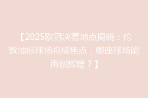 【2025欧冠决赛地点揭晓：伦敦地标球场将成焦点，哪座球场能再创辉煌？】