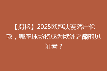 【揭秘】2025欧冠决赛落户伦敦,哪座球场将成为欧洲之巅的见证者?