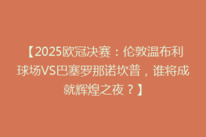 【2025欧冠决赛：伦敦温布利球场VS巴塞罗那诺坎普，谁将成就辉煌之夜？】