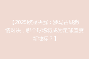 【2025欧冠决赛：罗马古城激情对决，哪个球场将成为足球盛宴新地标？】