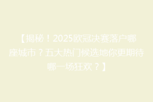 【揭秘！2025欧冠决赛落户哪座城市？五大热门候选地你更期待哪一场狂欢？】