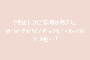 【揭秘】2025欧冠决赛选址：罗马还是伦敦？独家对比两座足球圣地魅力！