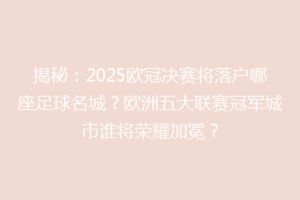 揭秘：2025欧冠决赛将落户哪座足球名城？欧洲五大联赛冠军城市谁将荣耀加冕？