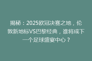 揭秘：2025欧冠决赛之地，伦敦新地标VS巴黎经典，谁将成下一个足球盛宴中心？