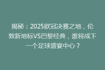 揭秘:2025欧冠决赛之地,伦敦新地标VS巴黎经典,谁将成下一个足球盛宴中心?