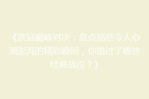 《欧冠巅峰对决：盘点那些令人心潮澎湃的精彩瞬间，你错过了哪些经典战役？》