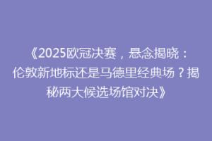 《2025欧冠决赛，悬念揭晓：伦敦新地标还是马德里经典场？揭秘两大候选场馆对决》