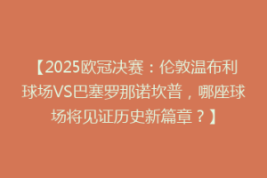【2025欧冠决赛：伦敦温布利球场VS巴塞罗那诺坎普，哪座球场将见证历史新篇章？】