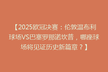 【2025欧冠决赛:伦敦温布利球场VS巴塞罗那诺坎普,哪座球场将见证历史新篇章?】
