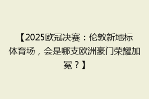 【2025欧冠决赛：伦敦新地标体育场，会是哪支欧洲豪门荣耀加冕？】