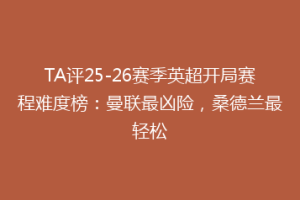 TA评25-26赛季英超开局赛程难度榜：曼联最凶险，桑德兰最轻松