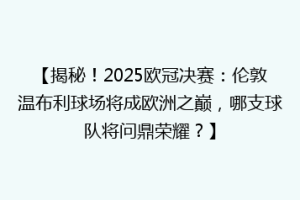【揭秘！2025欧冠决赛：伦敦温布利球场将成欧洲之巅，哪支球队将问鼎荣耀？】